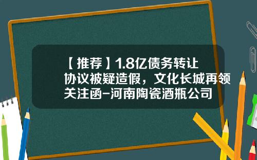 【推荐】1.8亿债务转让协议被疑造假，文化长城再领关注函-河南陶瓷酒瓶公司