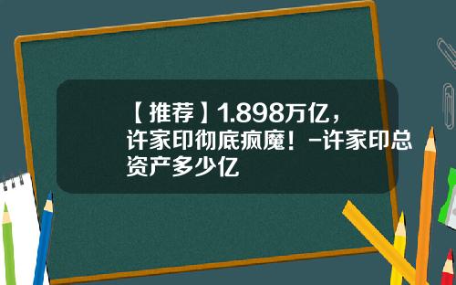 【推荐】1.898万亿，许家印彻底疯魔！-许家印总资产多少亿