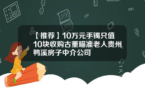 【推荐】10万元手镯只值10块收购古董瞄准老人贵州鸭溪房子中介公司