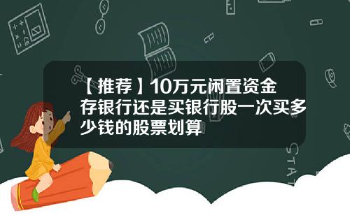 【推荐】10万元闲置资金存银行还是买银行股一次买多少钱的股票划算