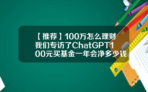 【推荐】100万怎么理财我们专访了ChatGPT100元买基金一年会净多少钱