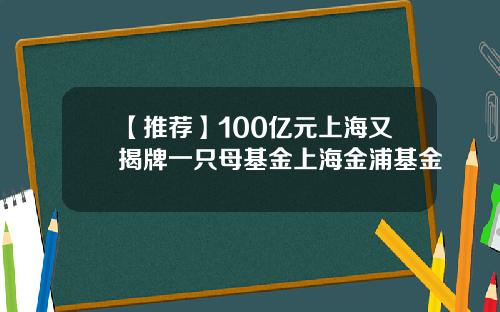 【推荐】100亿元上海又揭牌一只母基金上海金浦基金