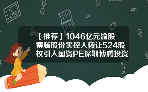 【推荐】1046亿元渝股博腾股份实控人转让524股权引入国资PE深圳博腾投资有限公司