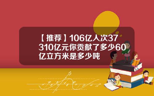 【推荐】106亿人次37310亿元你贡献了多少60亿立方米是多少吨