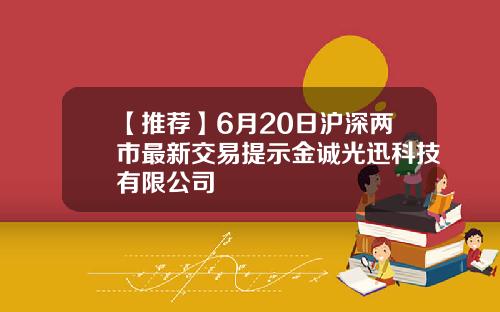 【推荐】6月20日沪深两市最新交易提示金诚光迅科技有限公司