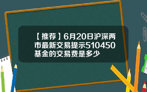 【推荐】6月20日沪深两市最新交易提示510450基金的交易费是多少