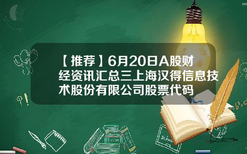 【推荐】6月20日A股财经资讯汇总三上海汉得信息技术股份有限公司股票代码