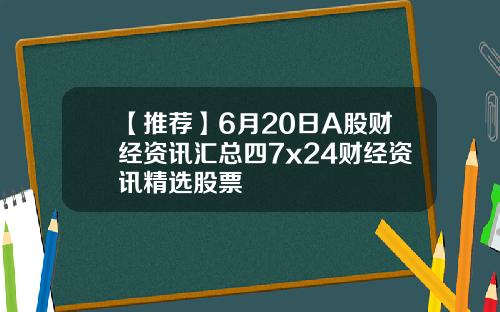 【推荐】6月20日A股财经资讯汇总四7x24财经资讯精选股票