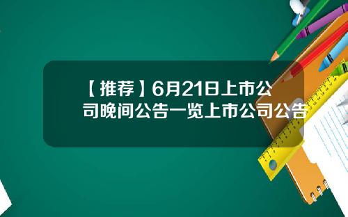 【推荐】6月21日上市公司晚间公告一览上市公司公告