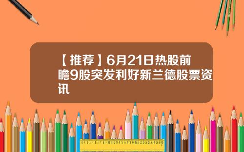 【推荐】6月21日热股前瞻9股突发利好新兰德股票资讯