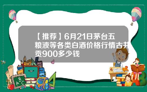 【推荐】6月21日茅台五粮液等各类白酒价格行情古井贡900多少钱