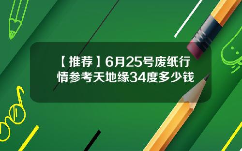【推荐】6月25号废纸行情参考天地缘34度多少钱