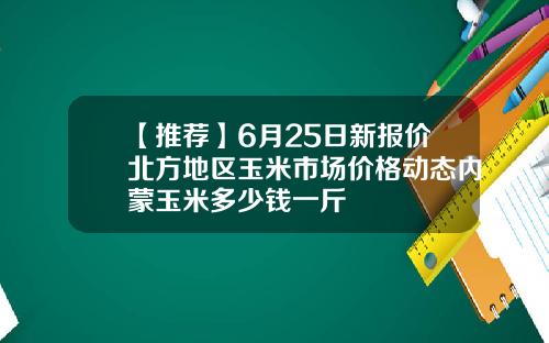 【推荐】6月25日新报价北方地区玉米市场价格动态内蒙玉米多少钱一斤