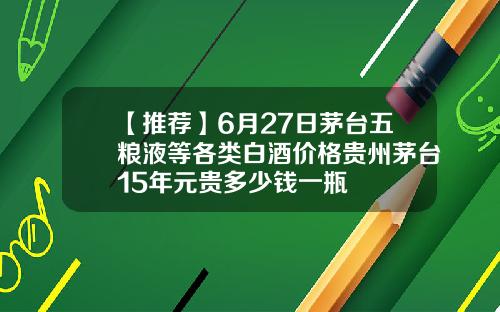 【推荐】6月27日茅台五粮液等各类白酒价格贵州茅台15年元贵多少钱一瓶