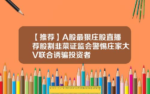 【推荐】A股最狠庄股直播荐股割韭菜证监会警惕庄家大V联合诱骗投资者