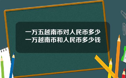 一万五越南币对人民币多少一万越南币和人民币多少钱