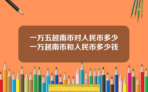 一万五越南币对人民币多少一万越南币和人民币多少钱
