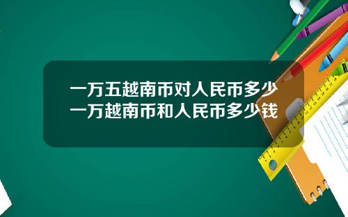 一万五越南币对人民币多少一万越南币和人民币多少钱