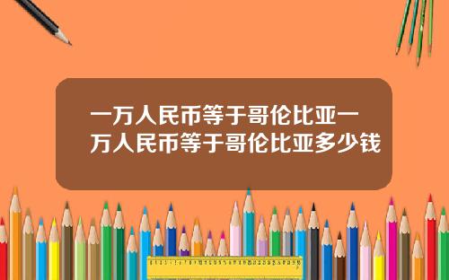 一万人民币等于哥伦比亚一万人民币等于哥伦比亚多少钱