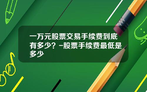 一万元股票交易手续费到底有多少？-股票手续费最低是多少