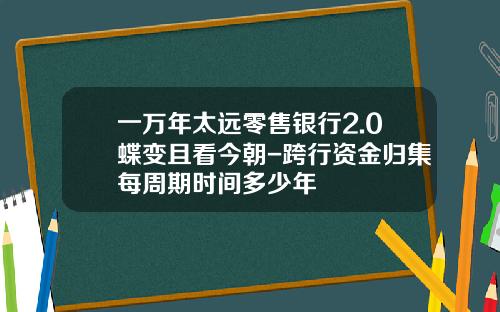 一万年太远零售银行2.0蝶变且看今朝-跨行资金归集每周期时间多少年