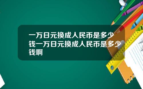 一万日元换成人民币是多少钱一万日元换成人民币是多少钱啊