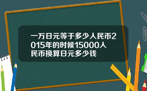 一万日元等于多少人民币2015年的时候15000人民币换算日元多少钱