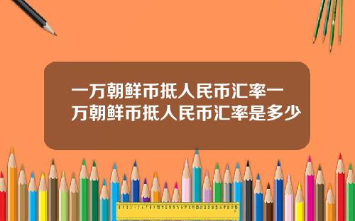 一万朝鲜币抵人民币汇率一万朝鲜币抵人民币汇率是多少