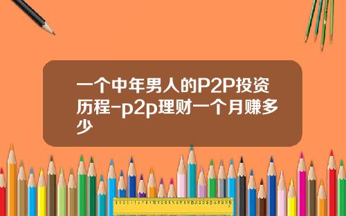 一个中年男人的P2P投资历程-p2p理财一个月赚多少