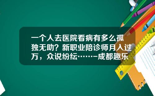 一个人去医院看病有多么孤独无助？新职业陪诊师月入过万，众说纷纭……-成都趣乐多科技有限公司