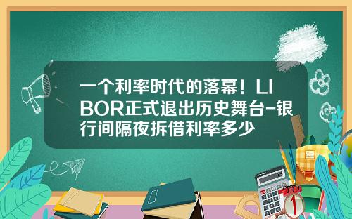 一个利率时代的落幕！LIBOR正式退出历史舞台-银行间隔夜拆借利率多少