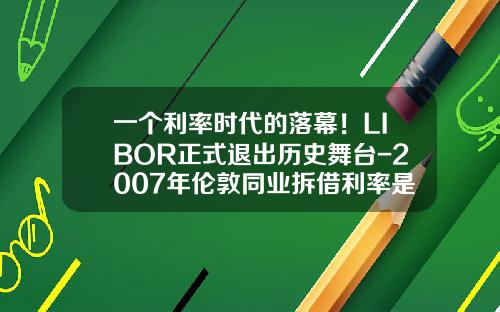 一个利率时代的落幕！LIBOR正式退出历史舞台-2007年伦敦同业拆借利率是多少