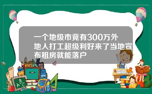 一个地级市竟有300万外地人打工超级利好来了当地宣布租房就能落户