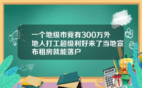 一个地级市竟有300万外地人打工超级利好来了当地宣布租房就能落户