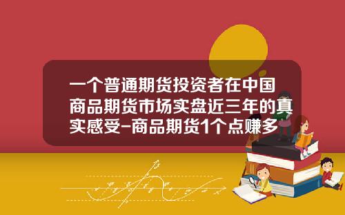 一个普通期货投资者在中国商品期货市场实盘近三年的真实感受-商品期货1个点赚多少怎么算