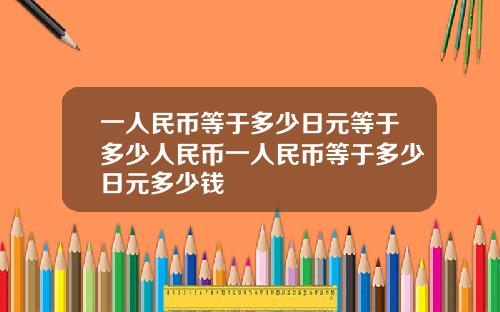 一人民币等于多少日元等于多少人民币一人民币等于多少日元多少钱