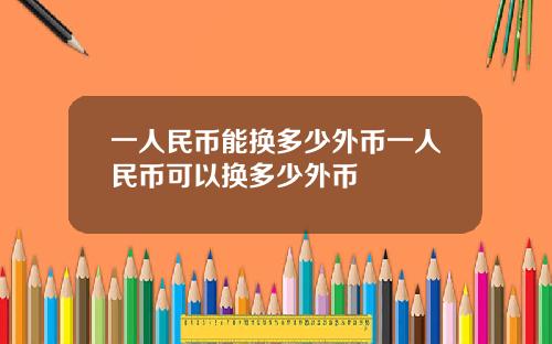 一人民币能换多少外币一人民币可以换多少外币