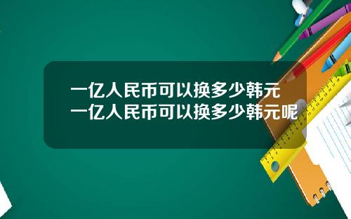 一亿人民币可以换多少韩元一亿人民币可以换多少韩元呢