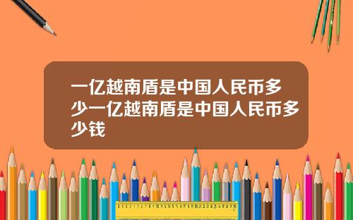 一亿越南盾是中国人民币多少一亿越南盾是中国人民币多少钱