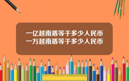 一亿越南盾等于多少人民币一万越南盾等于多少人民币