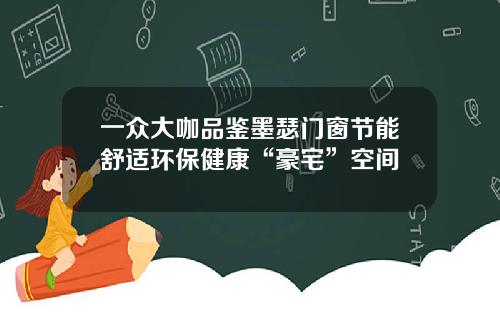 一众大咖品鉴墨瑟门窗节能舒适环保健康“豪宅”空间