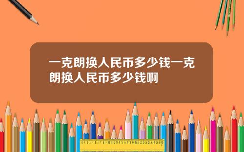 一克朗换人民币多少钱一克朗换人民币多少钱啊