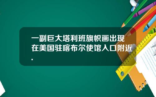 一副巨大塔利班旗帜画出现在美国驻喀布尔使馆入口附近.