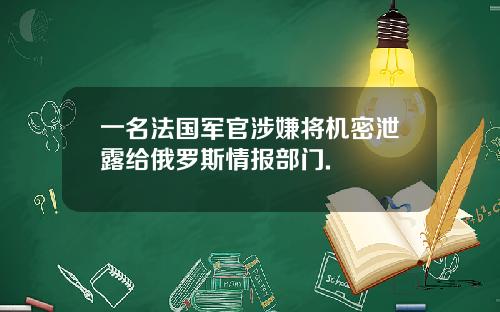 一名法国军官涉嫌将机密泄露给俄罗斯情报部门.