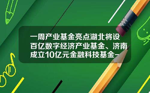 一周产业基金亮点湖北将设百亿数字经济产业基金、济南成立10亿元金融科技基金-湖北省基金