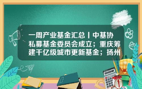 一周产业基金汇总丨中基协私募基金委员会成立；重庆筹建千亿级城市更新基金；扬州设立三只百亿级母基金-基金什么时候更新