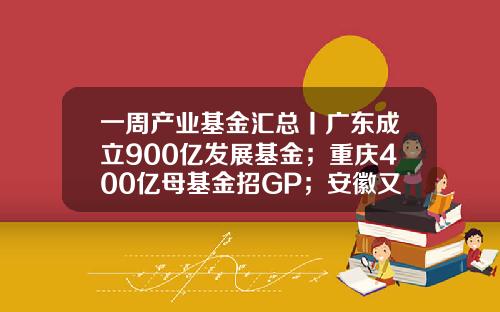 一周产业基金汇总丨广东成立900亿发展基金；重庆400亿母基金招GP；安徽又一百亿基金招GP-产业发展基金