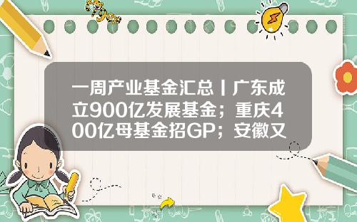 一周产业基金汇总丨广东成立900亿发展基金；重庆400亿母基金招GP；安徽又一百亿基金招GP-产业基金大全