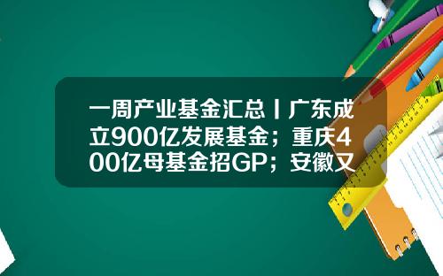 一周产业基金汇总丨广东成立900亿发展基金；重庆400亿母基金招GP；安徽又一百亿基金招GP-广东产业基金