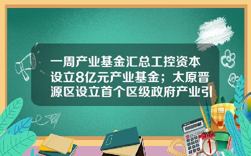 一周产业基金汇总工控资本设立8亿元产业基金；太原晋源区设立首个区级政府产业引导基金；咸阳高新区设立5亿元产业基金-政府产业基金